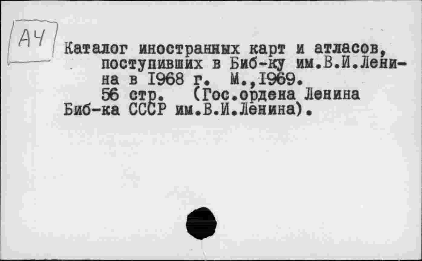 ﻿'A4 /
■ Каталог иностранных карт и атласов, поступивших в Биб-ку им.В.И.Ленина в 1968 г. М.,1969.
56 стр. (Гос.ордена Ленина Биб-ка СССР им.В.И.Ленина).